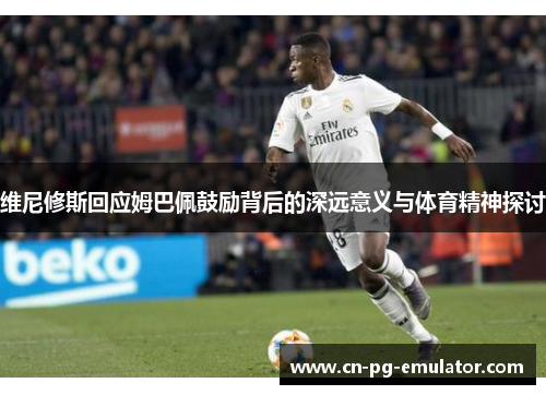 维尼修斯回应姆巴佩鼓励背后的深远意义与体育精神探讨 维尼修斯回应姆巴佩鼓励背后的深远意义与体育精神探讨