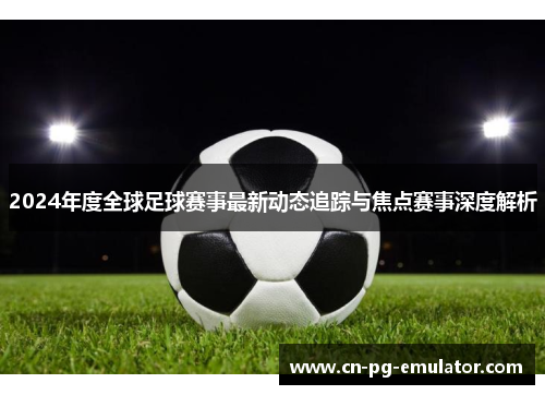 2024年度全球足球赛事最新动态追踪与焦点赛事深度解析 2024年度全球足球赛事最新动态追踪与焦点赛事深度解析