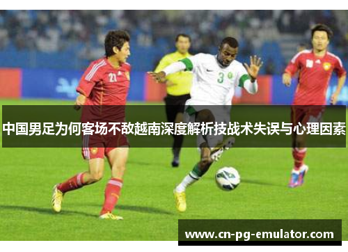 中国男足为何客场不敌越南深度解析技战术失误与心理因素 中国男足为何客场不敌越南深度解析技战术失误与心理因素