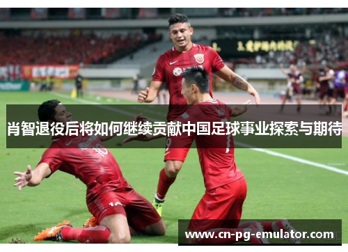 肖智退役后将如何继续贡献中国足球事业探索与期待 肖智退役后将如何继续贡献中国足球事业探索与期待