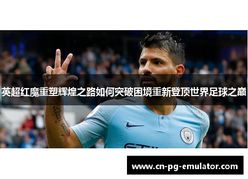 英超红魔重塑辉煌之路如何突破困境重新登顶世界足球之巅 英超红魔重塑辉煌之路如何突破困境重新登顶世界足球之巅