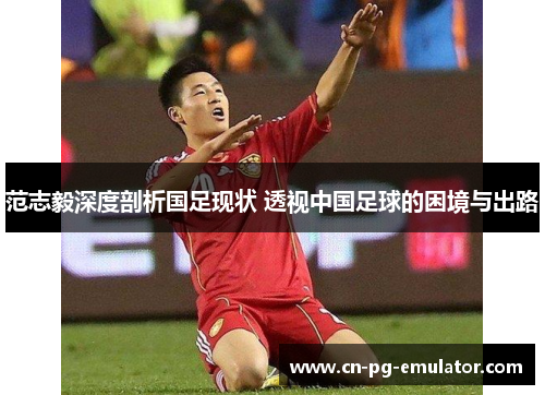 范志毅深度剖析国足现状 透视中国足球的困境与出路 范志毅深度剖析国足现状 透视中国足球的困境与出路