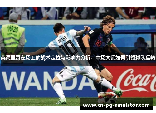 莫德里奇在场上的战术定位与影响力分析:中场大师如何引领球队运转 莫德里奇在场上的战术定位与影响力分析:中场大师如何引领球队运转