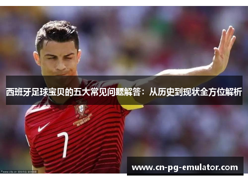 西班牙足球宝贝的五大常见问题解答:从历史到现状全方位解析 西班牙足球宝贝的五大常见问题解答:从历史到现状全方位解析