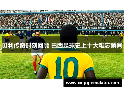 贝利传奇时刻回顾 巴西足球史上十大难忘瞬间 贝利传奇时刻回顾 巴西足球史上十大难忘瞬间
