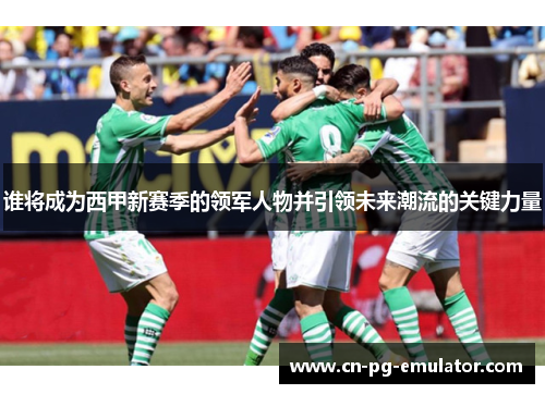 谁将成为西甲新赛季的领军人物并引领未来潮流的关键力量 谁将成为西甲新赛季的领军人物并引领未来潮流的关键力量