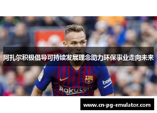 阿扎尔积极倡导可持续发展理念助力环保事业走向未来 阿扎尔积极倡导可持续发展理念助力环保事业走向未来