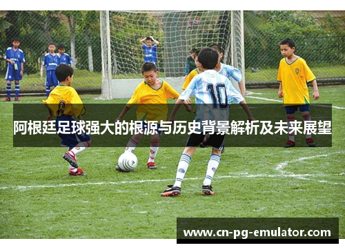 阿根廷足球强大的根源与历史背景解析及未来展望