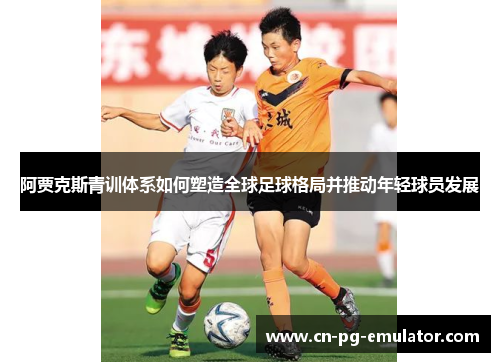 阿贾克斯青训体系如何塑造全球足球格局并推动年轻球员发展 阿贾克斯青训体系如何塑造全球足球格局并推动年轻球员发展