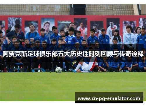 阿贾克斯足球俱乐部五大历史性时刻回顾与传奇诠释 阿贾克斯足球俱乐部五大历史性时刻回顾与传奇诠释