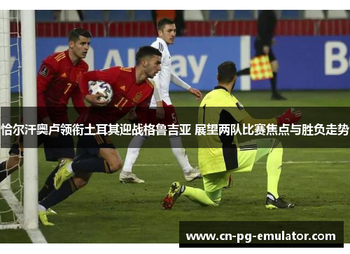 恰尔汗奥卢领衔土耳其迎战格鲁吉亚 展望两队比赛焦点与胜负走势