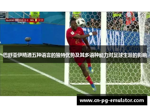巴舒亚伊精通五种语言的独特优势及其多语种能力对足球生涯的影响 巴舒亚伊精通五种语言的独特优势及其多语种能力对足球生涯的影响