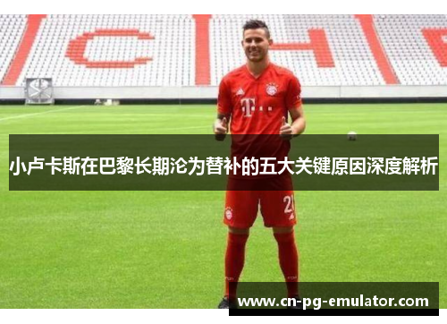 小卢卡斯在巴黎长期沦为替补的五大关键原因深度解析 小卢卡斯在巴黎长期沦为替补的五大关键原因深度解析