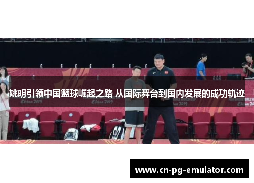 姚明引领中国篮球崛起之路 从国际舞台到国内发展的成功轨迹