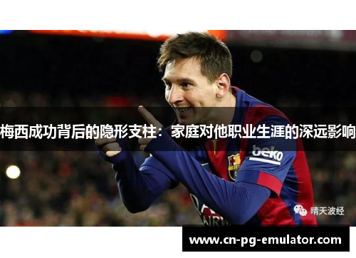 梅西成功背后的隐形支柱:家庭对他职业生涯的深远影响 梅西成功背后的隐形支柱:家庭对他职业生涯的深远影响