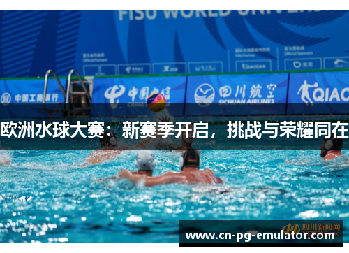 欧洲水球大赛：新赛季开启，挑战与荣耀同在