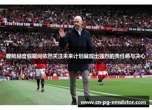 滕哈赫度假期间依然关注未来计划展现出强烈的责任感与决心