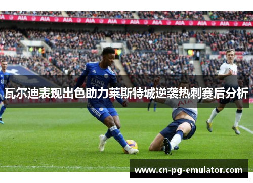 瓦尔迪表现出色助力莱斯特城逆袭热刺赛后分析