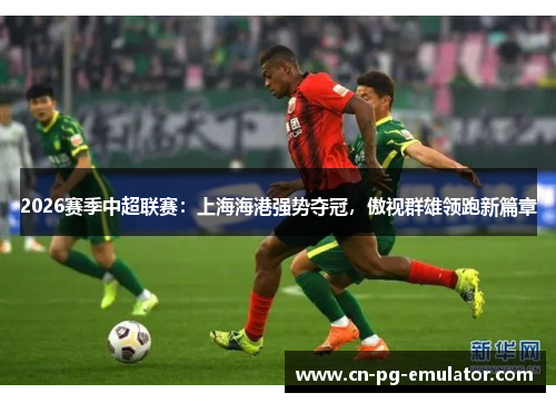 2026赛季中超联赛：上海海港强势夺冠，傲视群雄领跑新篇章