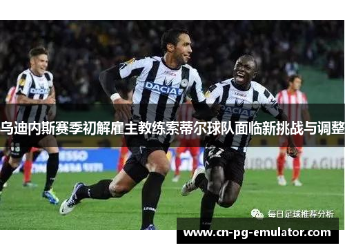 乌迪内斯赛季初解雇主教练索蒂尔球队面临新挑战与调整