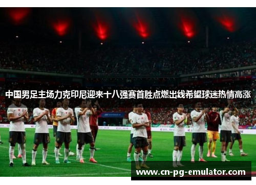 中国男足主场力克印尼迎来十八强赛首胜点燃出线希望球迷热情高涨