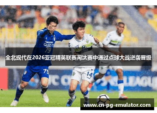 全北现代在2026亚冠精英联赛淘汰赛中通过点球大战逆袭晋级