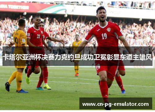 卡塔尔亚洲杯决赛力克约旦成功卫冕彰显东道主雄风