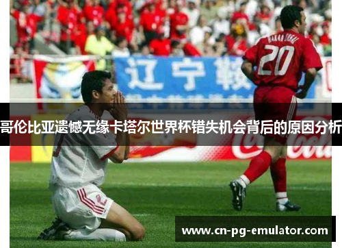 哥伦比亚遗憾无缘卡塔尔世界杯错失机会背后的原因分析