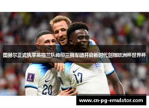 图赫尔正式执掌英格兰队帅印三狮军团开启新时代剑指欧洲杯世界杯