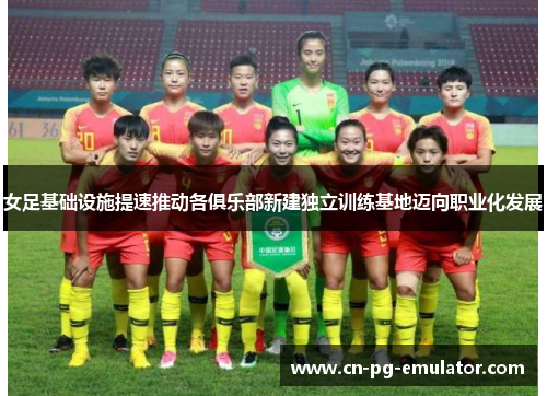 女足基础设施提速推动各俱乐部新建独立训练基地迈向职业化发展