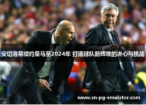 安切洛蒂续约皇马至2024年 打造球队新辉煌的决心与挑战 安切洛蒂续约皇马至2024年 打造球队新辉煌的决心与挑战