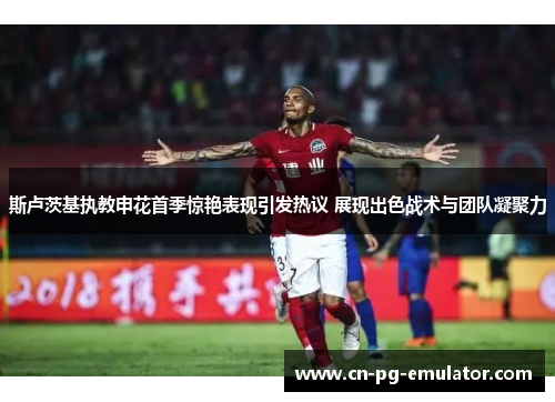 斯卢茨基执教申花首季惊艳表现引发热议 展现出色战术与团队凝聚力