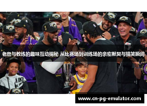 老詹与教练的趣味互动揭秘 从比赛场到训练场的亲密默契与搞笑瞬间